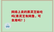 网络上卖的黑灵芝能吃吗(黑灵芝有网售，可食用吗？)