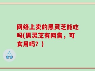 网络上卖的黑灵芝能吃吗(黑灵芝有网售，可食用吗？)