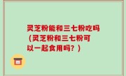 灵芝粉能和三七粉吃吗 (灵芝粉和三七粉可以一起食用吗？)