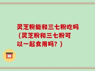 灵芝粉能和三七粉吃吗 (灵芝粉和三七粉可以一起食用吗？)
