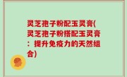 灵芝孢子粉配玉灵膏(灵芝孢子粉搭配玉灵膏：提升免疫力的天然组合)