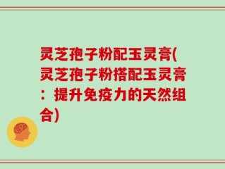 灵芝孢子粉配玉灵膏(灵芝孢子粉搭配玉灵膏：提升免疫力的天然组合)