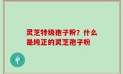 灵芝特级孢子粉？什么是纯正的灵芝孢子粉