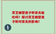 灵芝破壁孢子粉肾炎能吃吗？探讨灵芝破壁孢子粉对肾炎的影响？