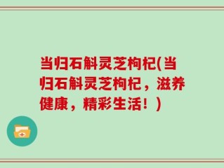 当归石斛灵芝枸杞(当归石斛灵芝枸杞，滋养健康，精彩生活！)