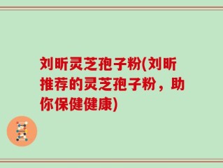刘昕灵芝孢子粉(刘昕推荐的灵芝孢子粉，助你保健健康)