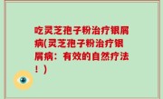 吃灵芝孢子粉治疗银屑病(灵芝孢子粉治疗银屑病：有效的自然疗法！)