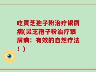 吃灵芝孢子粉治疗银屑病(灵芝孢子粉治疗银屑病：有效的自然疗法！)