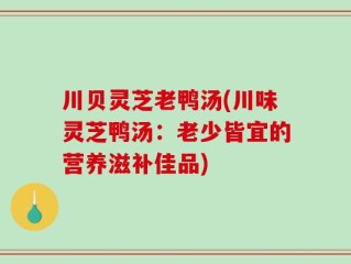 川贝灵芝老鸭汤(川味灵芝鸭汤：老少皆宜的营养滋补佳品)