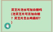 灵芝片泡水可加白糖吗(泡灵芝片可否加白糖？灵芝片怎么喝最好？)