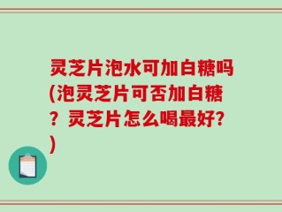 灵芝片泡水可加白糖吗(泡灵芝片可否加白糖？灵芝片怎么喝最好？)