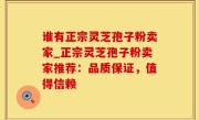 谁有正宗灵芝孢子粉卖家_正宗灵芝孢子粉卖家推荐：品质保证，值得信赖