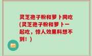 灵芝孢子粉和萝卜同吃(灵芝孢子粉和萝卜一起吃，惊人效果料想不到！)