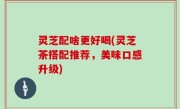 灵芝配啥更好喝(灵芝茶搭配推荐，美味口感升级)