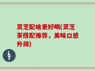 灵芝配啥更好喝(灵芝茶搭配推荐，美味口感升级)