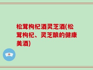 松茸枸杞酒灵芝酒(松茸枸杞、灵芝酿的健康美酒)