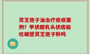 灵芝孢子油治疗癌症案例？甲状腺乳头状癌能吃破壁灵芝孢子粉吗