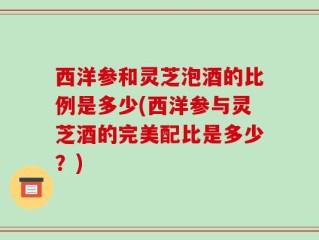 西洋参和灵芝泡酒的比例是多少(西洋参与灵芝酒的完美配比是多少？)