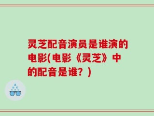 灵芝配音演员是谁演的电影(电影《灵芝》中的配音是谁？)