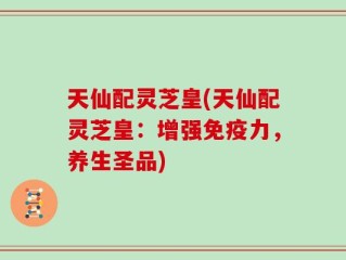 天仙配灵芝皇(天仙配灵芝皇：增强免疫力，养生圣品)