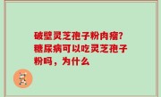 破壁灵芝孢子粉肉瘤？糖尿病可以吃灵芝孢子粉吗，为什么