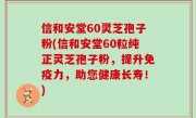 信和安堂60灵芝孢子粉(信和安堂60粒纯正灵芝孢子粉，提升免疫力，助您健康长寿！)