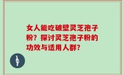 女人能吃破壁灵芝孢子粉？探讨灵芝孢子粉的功效与适用人群？