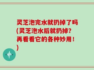 灵芝泡完水就扔掉了吗(灵芝泡水后就扔掉？再看看它的各种妙用！)