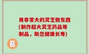 用非常大的灵芝做东西(制作超大灵芝药品等制品，助您健康长寿)