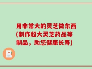 用非常大的灵芝做东西(制作超大灵芝药品等制品，助您健康长寿)