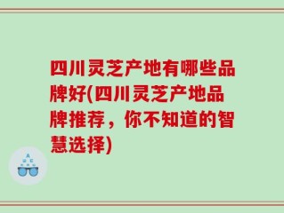四川灵芝产地有哪些品牌好(四川灵芝产地品牌推荐，你不知道的智慧选择)