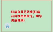 红庙白灵芝药房(红庙药房推出白灵芝，助您美丽健康)