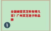 全国破壁灵芝粉有哪几家？广州灵芝孢子粉品牌