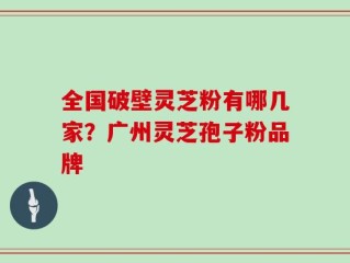全国破壁灵芝粉有哪几家？广州灵芝孢子粉品牌
