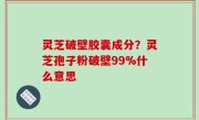 灵芝破壁胶囊成分？灵芝孢子粉破壁99%什么意思