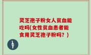 灵芝孢子粉女人贫血能吃吗(女性贫血患者能食用灵芝孢子粉吗？)