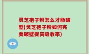 灵芝孢子粉怎么才能破壁(灵芝孢子粉如何完美破壁提高吸收率)