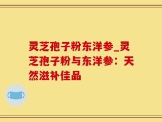 灵芝孢子粉东洋参_灵芝孢子粉与东洋参：天然滋补佳品