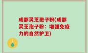 成都灵芝孢子粉(成都灵芝孢子粉：增强免疫力的自然护卫)