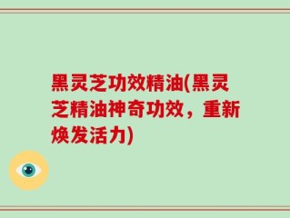 黑灵芝功效精油(黑灵芝精油神奇功效，重新焕发活力)