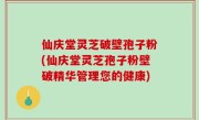 仙庆堂灵芝破壁孢子粉(仙庆堂灵芝孢子粉壁破精华管理您的健康)
