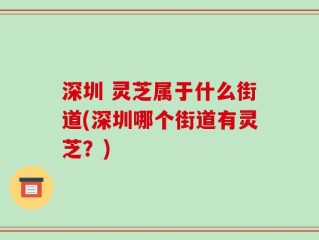 深圳 灵芝属于什么街道(深圳哪个街道有灵芝？)