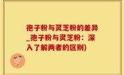 孢子粉与灵芝粉的差异_孢子粉与灵芝粉：深入了解两者的区别)