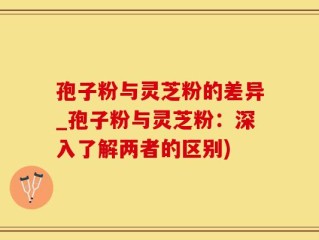 孢子粉与灵芝粉的差异_孢子粉与灵芝粉：深入了解两者的区别)