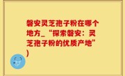 磐安灵芝孢子粉在哪个地方_“探索磐安：灵芝孢子粉的优质产地”)