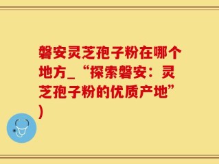 磐安灵芝孢子粉在哪个地方_“探索磐安：灵芝孢子粉的优质产地”)