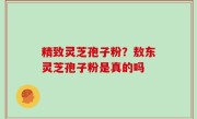 精致灵芝孢子粉？敖东灵芝孢子粉是真的吗