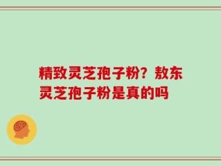 精致灵芝孢子粉？敖东灵芝孢子粉是真的吗