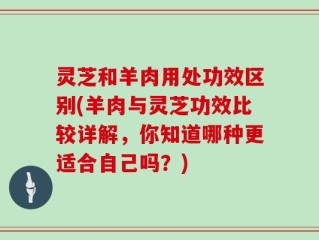 灵芝和羊肉用处功效区别(羊肉与灵芝功效比较详解，你知道哪种更适合自己吗？)