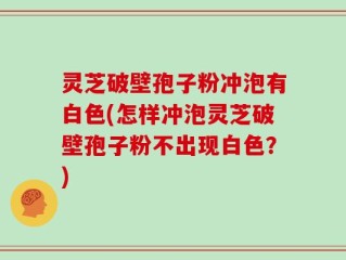 灵芝破壁孢子粉冲泡有白色(怎样冲泡灵芝破壁孢子粉不出现白色？)